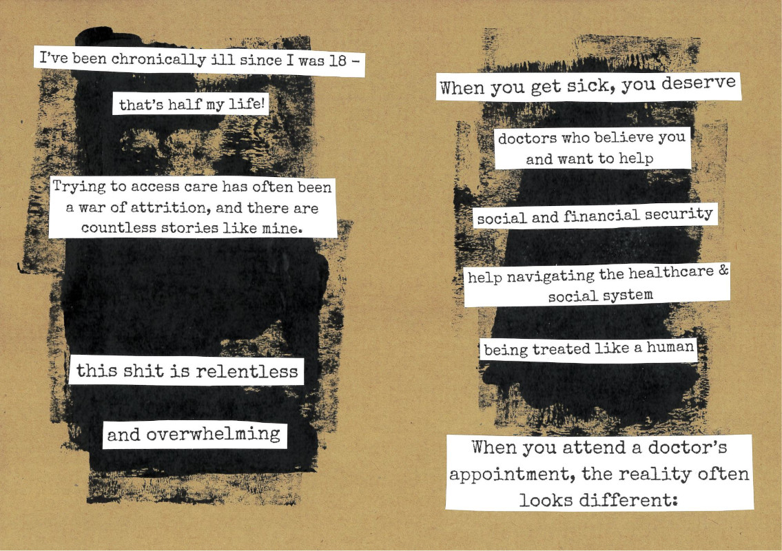 pages 4 and 5 of the tired and angry zine. The background is light brown with black paint blotches. Black typewriter text on white paper has been cut out and glued onto the page in pieces. The first page reads: 'I've been chronically ill since I was 18 - that's half my life! Trying to access care has often been a war of attrition, and there are countless stories like mine. this shit is relentless and overwhelming' The second page reads: 'When you get sick, you deserve: - doctors who believe you and want to help - social and financial security - help navigating the healthcare & 
social system - being treated like a human. When you attend a doctor’s appointment, the reality often looks different:'