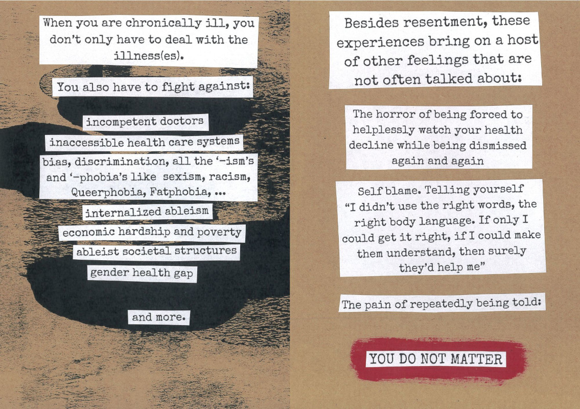 pages 8 and 9 of the tired and angry zine. The background is light brown. The left page has black paint blotches. It says: 'When you are chronically ill, you don’t only have to deal with the illness(es). You also have to fight against: - incompetent doctors - internalized ableism - inaccessible health care systems - bias, discrimination, all the ‘-ism’s and ‘-phobia’s like  sexism, racism, Queerphobia, Fatphobia, ... - ableist societal structures - economic hardship and poverty - gender health gap - and more.' The right page says: 'Besides resentment, these experiences bring on a host of other feelings that are not often talked about: - The horror of being forced to helplessly watch your health decline while being dismissed again and again - Self blame. Telling yourself: “I didn’t use the right words, the right body language. If only I could get it right, if I could make them understand, then surely they’d help me” - The pain of repeatedly being told: YOU DO NOT MATTER'. The last sentence is capitalized and glued on top of a red stripe.